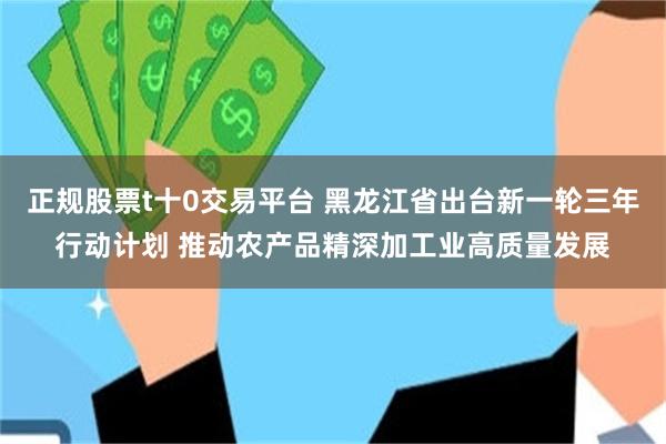正规股票t十0交易平台 黑龙江省出台新一轮三年行动计划 推动农产品精深加工业高质量发展