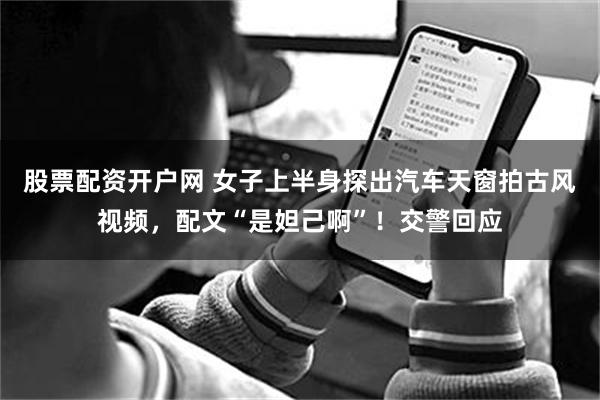 股票配资开户网 女子上半身探出汽车天窗拍古风视频,配文“是妲己啊”!交警回应