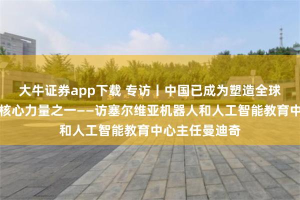 大牛证券app下载 专访丨中国已成为塑造全球人工智能发展核心力量之一——访塞尔维亚机器人和人工智能教育中心主任曼迪奇