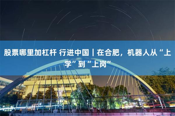 股票哪里加杠杆 行进中国｜在合肥，机器人从“上学”到“上岗”