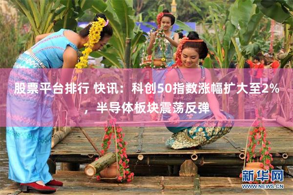 股票平台排行 快讯：科创50指数涨幅扩大至2%，半导体板块震荡反弹