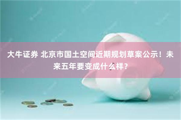 大牛证券 北京市国土空间近期规划草案公示！未来五年要变成什么样？
