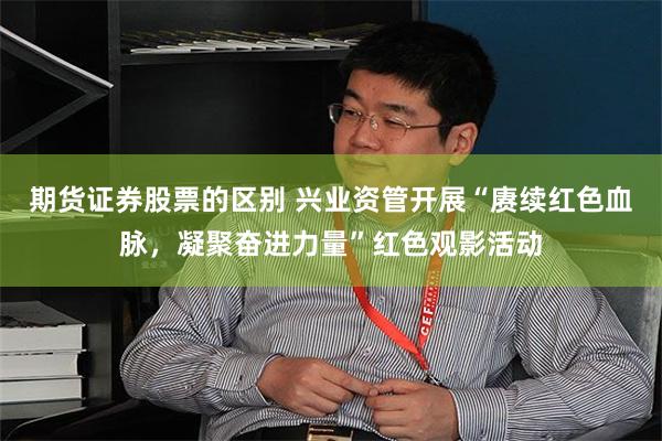 期货证券股票的区别 兴业资管开展“赓续红色血脉，凝聚奋进力量”红色观影活动