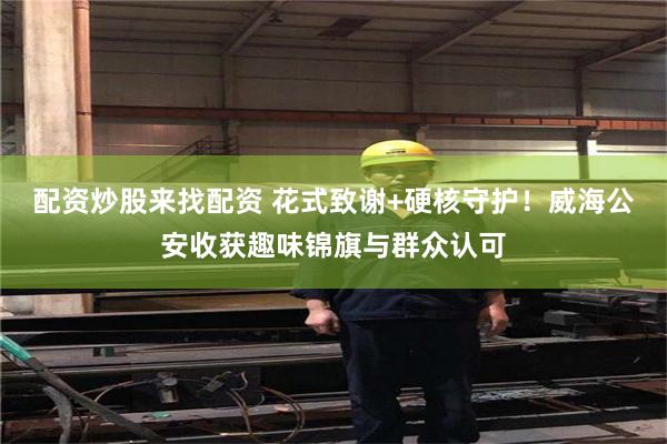 配资炒股来找配资 花式致谢+硬核守护！威海公安收获趣味锦旗与群众认可