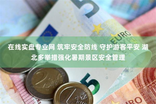 在线实盘专业网 筑牢安全防线 守护游客平安 湖北多举措强化暑期景区安全管理