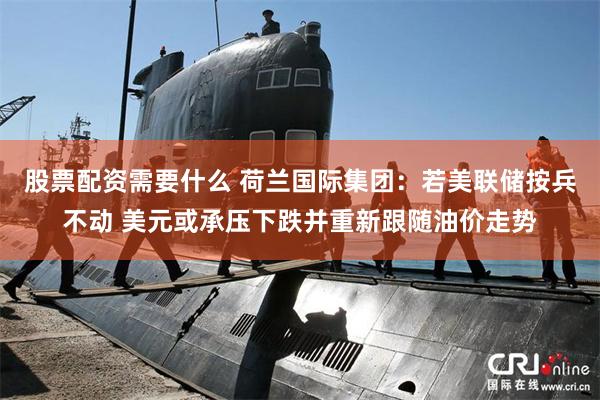 股票配资需要什么 荷兰国际集团：若美联储按兵不动 美元或承压下跌并重新跟随油价走势
