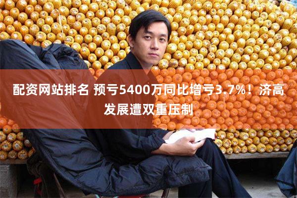 配资网站排名 预亏5400万同比增亏3.7%！济高发展遭双重压制