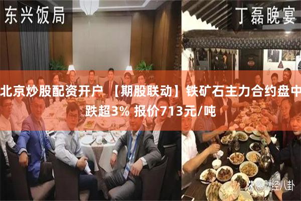 北京炒股配资开户 【期股联动】铁矿石主力合约盘中跌超3% 报价713元/吨