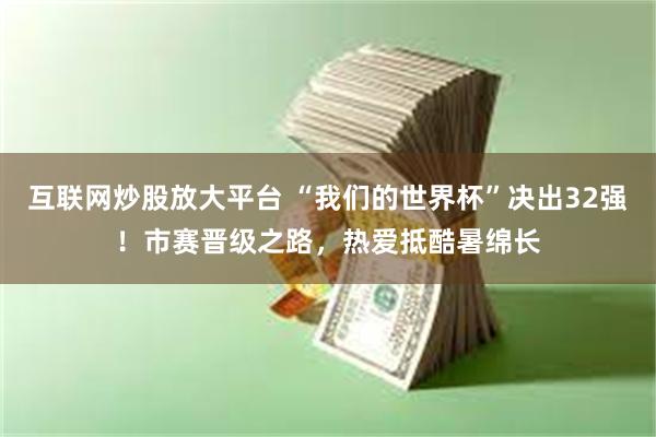 互联网炒股放大平台 “我们的世界杯”决出32强！市赛晋级之路，热爱抵酷暑绵长