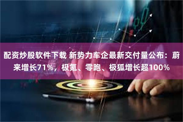 配资炒股软件下载 新势力车企最新交付量公布：蔚来增长71%，极氪、零跑、极狐增长超100%