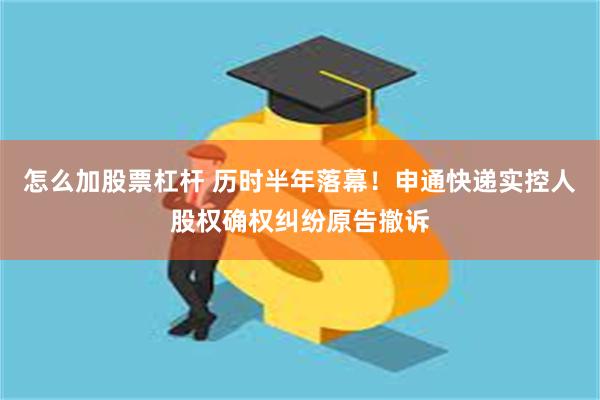 怎么加股票杠杆 历时半年落幕！申通快递实控人股权确权纠纷原告撤诉