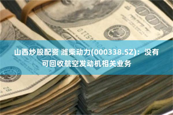 山西炒股配资 潍柴动力(000338.SZ)：没有可回收航空发动机相关业务