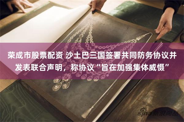 荣成市股票配资 沙土巴三国签署共同防务协议并发表联合声明，称协议“旨在加强集体威慑”