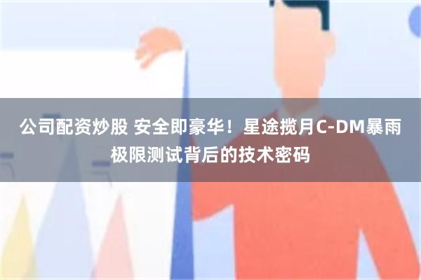 公司配资炒股 安全即豪华！星途揽月C-DM暴雨极限测试背后的技术密码