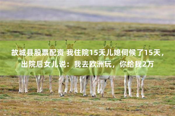 故城县股票配资 我住院15天儿媳伺候了15天，出院后女儿说：我去欧洲玩，你给我2万