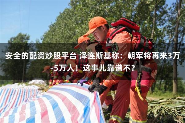 安全的配资炒股平台 泽连斯基称:朝军将再来3万-5万人!这事儿靠谱不?