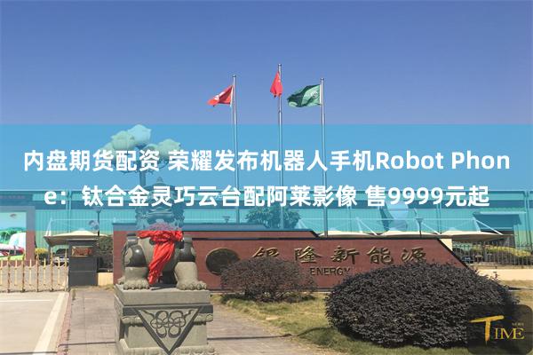 内盘期货配资 荣耀发布机器人手机Robot Phone：钛合金灵巧云台配阿莱影像 售9999元起