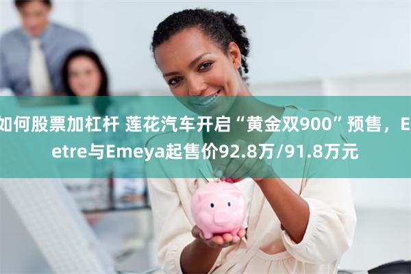 如何股票加杠杆 莲花汽车开启“黄金双900”预售，Eletre与Emeya起售价92.8万/91.8万元