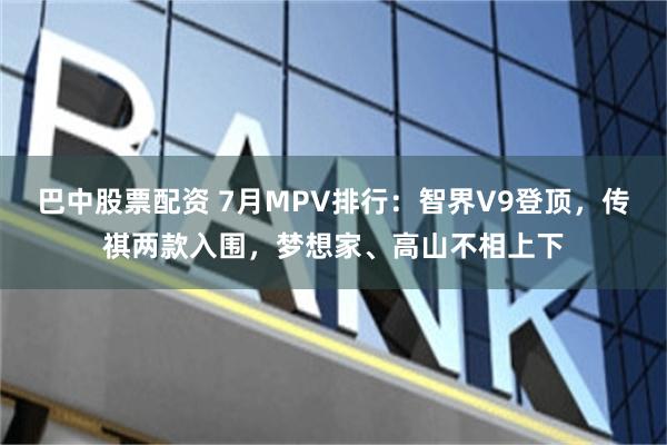 巴中股票配资 7月MPV排行：智界V9登顶，传祺两款入围，梦想家、高山不相上下