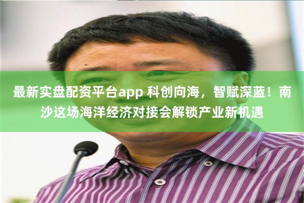 最新实盘配资平台app 科创向海，智赋深蓝！南沙这场海洋经济对接会解锁产业新机遇