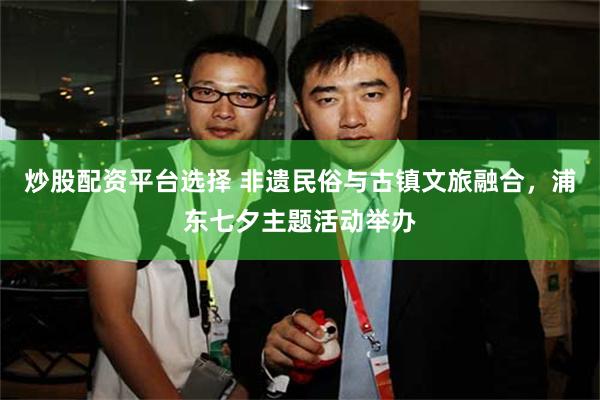 炒股配资平台选择 非遗民俗与古镇文旅融合，浦东七夕主题活动举办