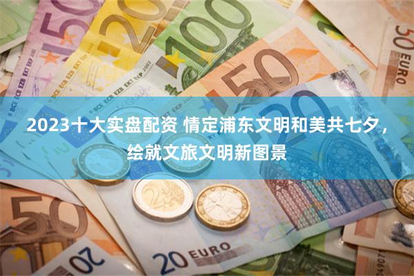 2023十大实盘配资 情定浦东文明和美共七夕，绘就文旅文明新图景