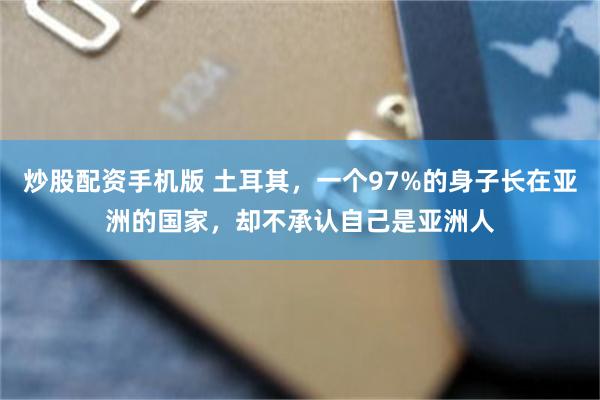 炒股配资手机版 土耳其，一个97%的身子长在亚洲的国家，却不承认自己是亚洲人