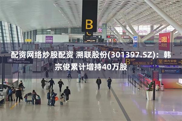 配资网络炒股配资 溯联股份(301397.SZ)：韩宗俊累计增持40万股