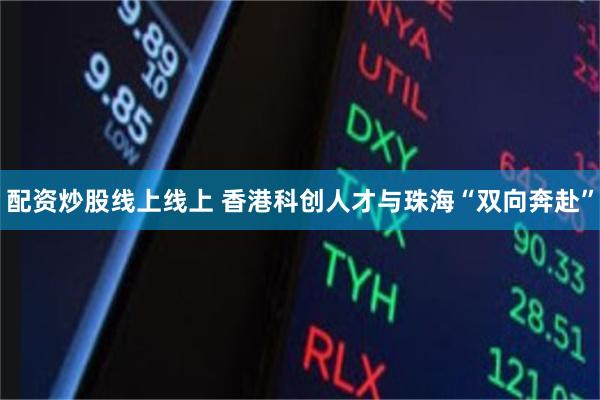 配资炒股线上线上 香港科创人才与珠海“双向奔赴”