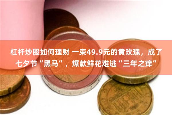 杠杆炒股如何理财 一束49.9元的黄玫瑰，成了七夕节“黑马”，爆款鲜花难逃“三年之痒”