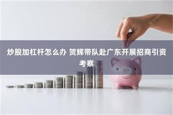 炒股加杠杆怎么办 贺辉带队赴广东开展招商引资考察