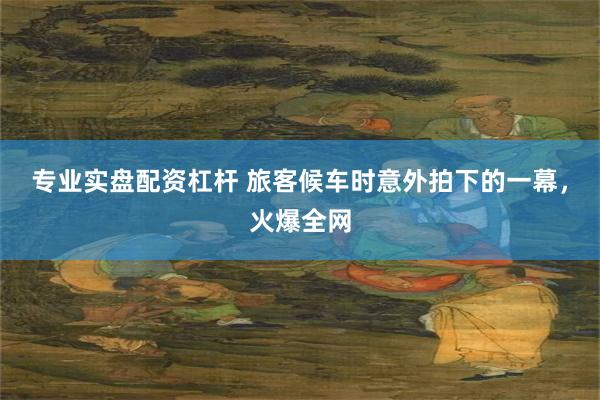 专业实盘配资杠杆 旅客候车时意外拍下的一幕，火爆全网