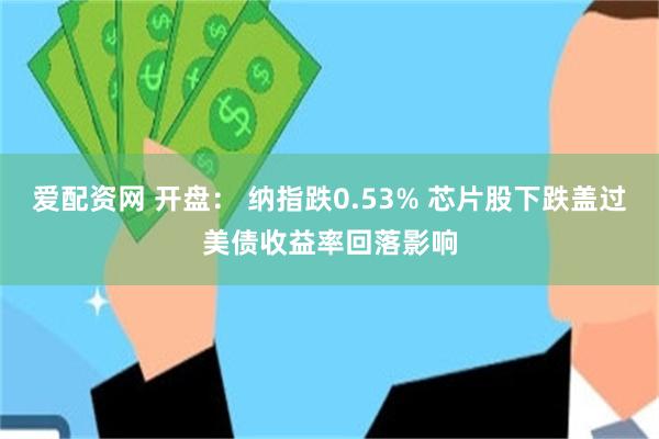 爱配资网 开盘： 纳指跌0.53% 芯片股下跌盖过美债收益率回落影响