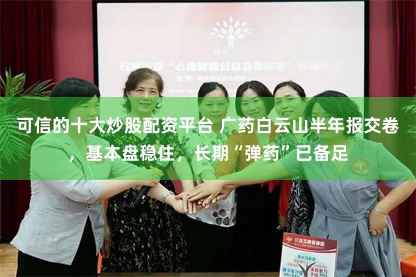 可信的十大炒股配资平台 广药白云山半年报交卷，基本盘稳住，长期“弹药”已备足