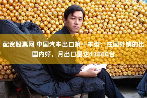 配资股票网 中国汽车出口第一车型:在国外销的比国内好,月出口量达43860台