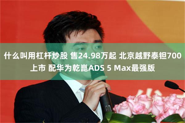 什么叫用杠杆炒股 售24.98万起 北京越野泰钽700上市 配华为乾崑ADS 5 Max最强版
