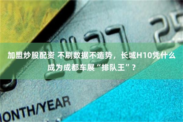 加盟炒股配资 不刷数据不造势，长城H10凭什么成为成都车展“排队王”？