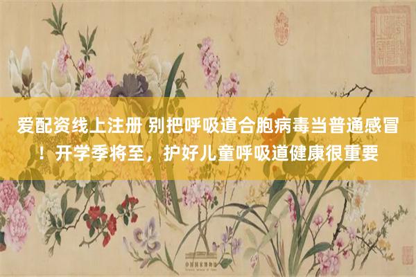 爱配资线上注册 别把呼吸道合胞病毒当普通感冒！开学季将至，护好儿童呼吸道健康很重要