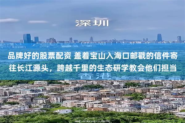 品牌好的股票配资 盖着宝山入海口邮戳的信件寄往长江源头，跨越千里的生态研学教会他们担当