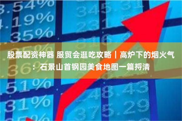 股票配资神器 服贸会逛吃攻略｜高炉下的烟火气：石景山首钢园美食地图一篇捋清