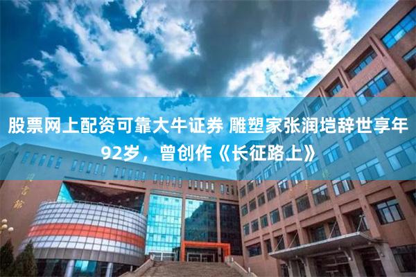 股票网上配资可靠大牛证券 雕塑家张润垲辞世享年92岁，曾创作《长征路上》