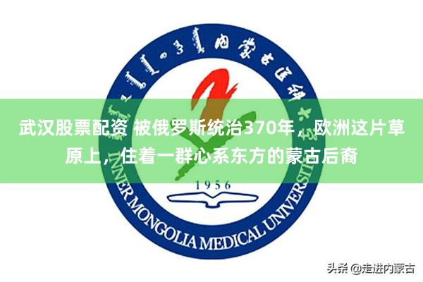 武汉股票配资 被俄罗斯统治370年，欧洲这片草原上，住着一群心系东方的蒙古后裔