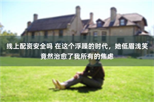 线上配资安全吗 在这个浮躁的时代,她低眉浅笑竟然治愈了我所有的焦虑