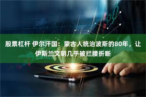 股票杠杆 伊尔汗国：蒙古人统治波斯的80年，让伊斯兰文明几乎被拦腰折断