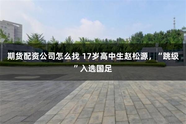 期货配资公司怎么找 17岁高中生赵松源，“跳级”入选国足