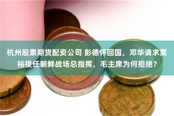 杭州股票期货配资公司 彭德怀回国，邓华请求粟裕接任朝鲜战场总指挥，毛主席为何拒绝？
