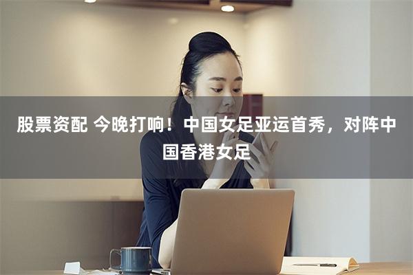 股票资配 今晚打响！中国女足亚运首秀，对阵中国香港女足