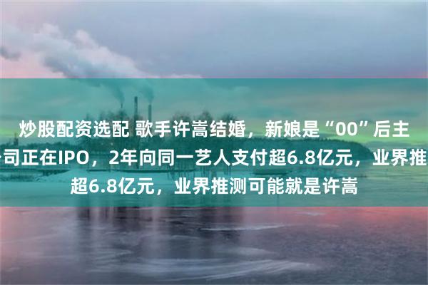 炒股配资选配 歌手许嵩结婚，新娘是“00”后主持人！其背后公司正在IPO，2年向同一艺人支付超6.8亿元，业界推测可能就是许嵩