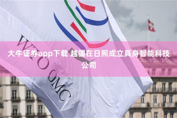 大牛证券app下载 越疆在日照成立具身智能科技公司