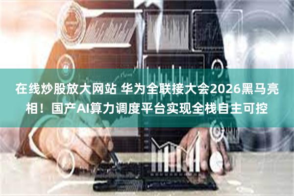 在线炒股放大网站 华为全联接大会2026黑马亮相！国产AI算力调度平台实现全栈自主可控